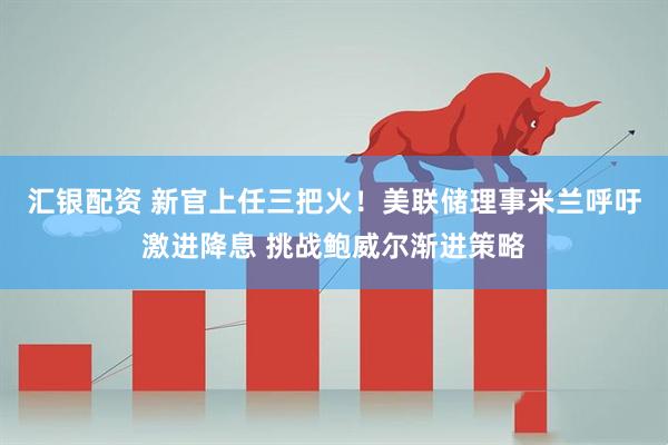 汇银配资 新官上任三把火！美联储理事米兰呼吁激进降息 挑战鲍威尔渐进策略