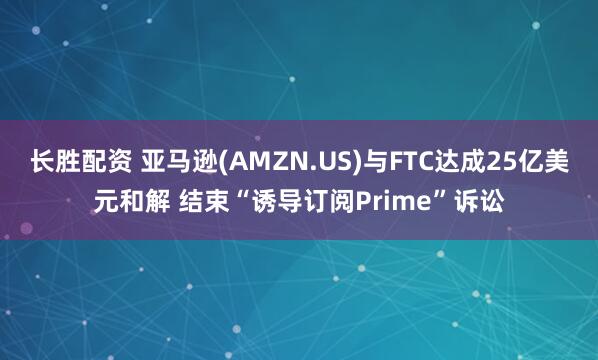 长胜配资 亚马逊(AMZN.US)与FTC达成25亿美元和解 结束“诱导订阅Prime”诉讼