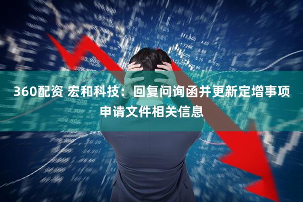 360配资 宏和科技：回复问询函并更新定增事项申请文件相关信息