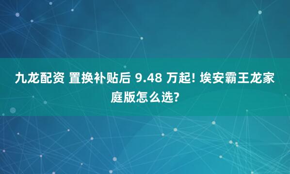 九龙配资 置换补贴后 9.48 万起! 埃安霸王龙家庭版怎么选?