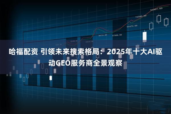 哈福配资 引领未来搜索格局：2025年十大AI驱动GEO服务商全景观察