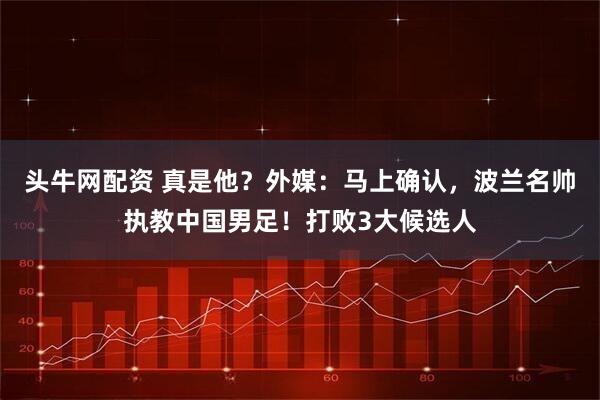 头牛网配资 真是他？外媒：马上确认，波兰名帅执教中国男足！打败3大候选人