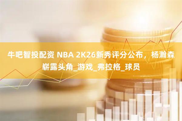 牛吧智投配资 NBA 2K26新秀评分公布，杨瀚森崭露头角_游戏_弗拉格_球员