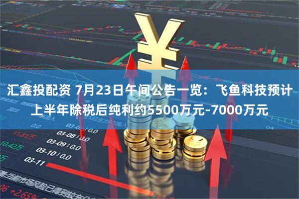 汇鑫投配资 7月23日午间公告一览:飞鱼科技预计上半年除税后纯利约5500万元-7000万元