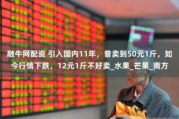 融牛网配资 引入国内11年，曾卖到50元1斤，如今行情下跌，12元1斤不好卖_水果_芒果_南方