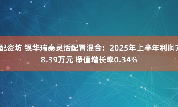 配资坊 银华瑞泰灵活配置混合：2025年上半年利润78.39万元 净值增长率0.34%