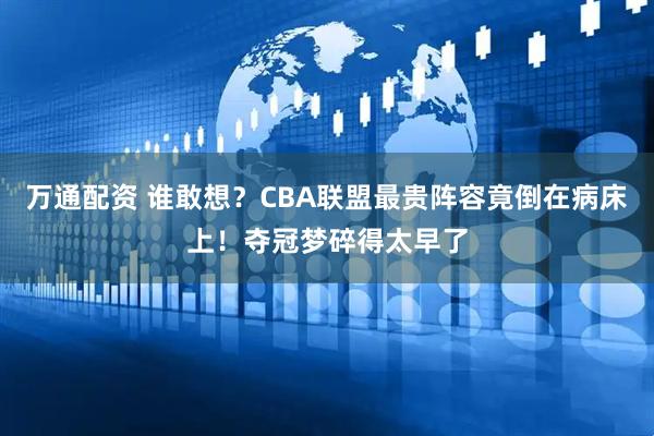 万通配资 谁敢想？CBA联盟最贵阵容竟倒在病床上！夺冠梦碎得太早了