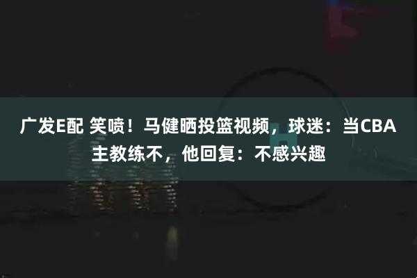 广发E配 笑喷！马健晒投篮视频，球迷：当CBA主教练不，他回复：不感兴趣