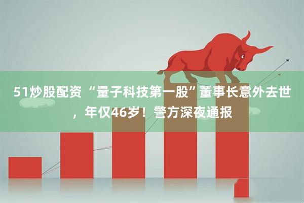 51炒股配资 “量子科技第一股”董事长意外去世，年仅46岁！警方深夜通报